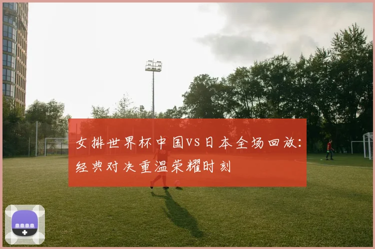 女排世界杯中国vs日本全场回放：经典对决重温荣耀时刻