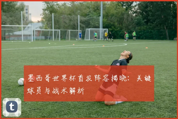 墨西哥世界杯首发阵容揭晓：关键球员与战术解析