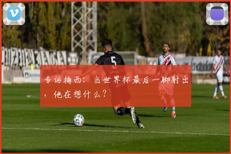 专访梅西：当世界杯最后一脚射出，他在想什么？