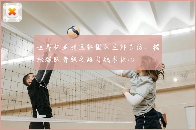 世界杯亚洲区韩国队主帅专访:揭秘球队晋级之路与战术核心
