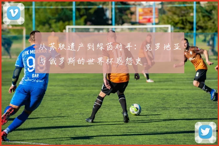 从苏联遗产到绿茵对手:克罗地亚与俄罗斯的世界杯恩怨史