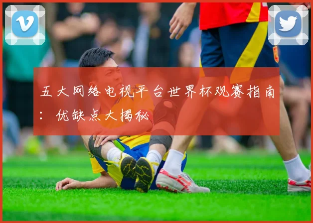 五大网络电视平台世界杯观赛指南:优缺点大揭秘