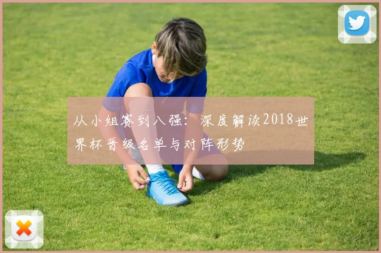 从小组赛到八强:深度解读2018世界杯晋级名单与对阵形势