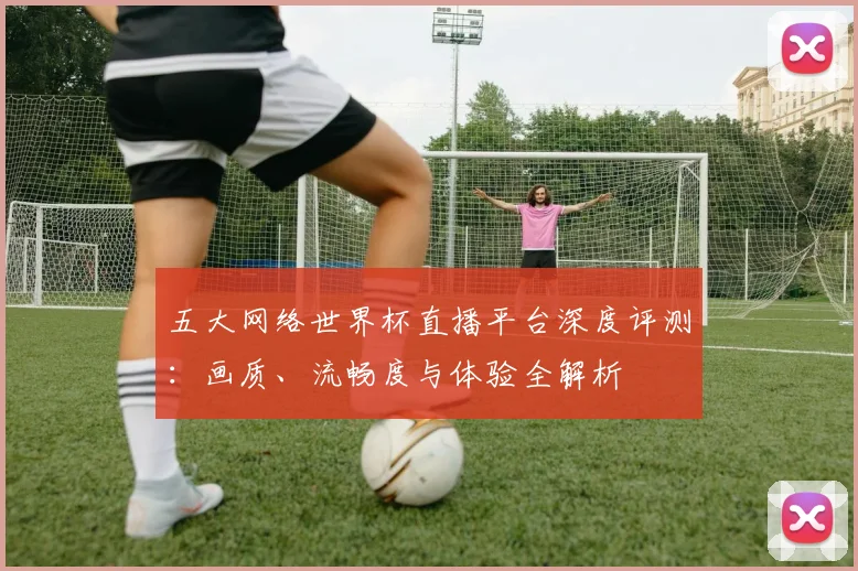 五大网络世界杯直播平台深度评测:画质、流畅度与体验全解析
