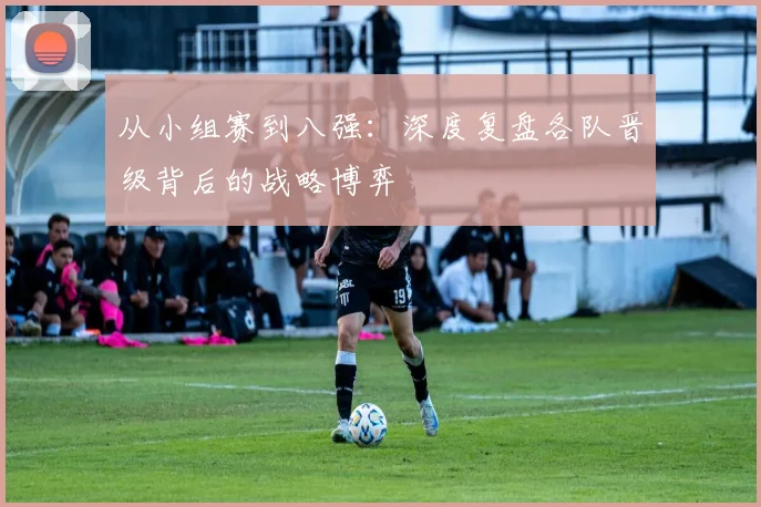 从小组赛到八强:深度复盘各队晋级背后的战略博弈