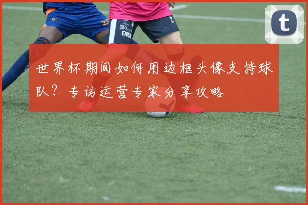 世界杯期间如何用边框头像支持球队?专访运营专家分享攻略