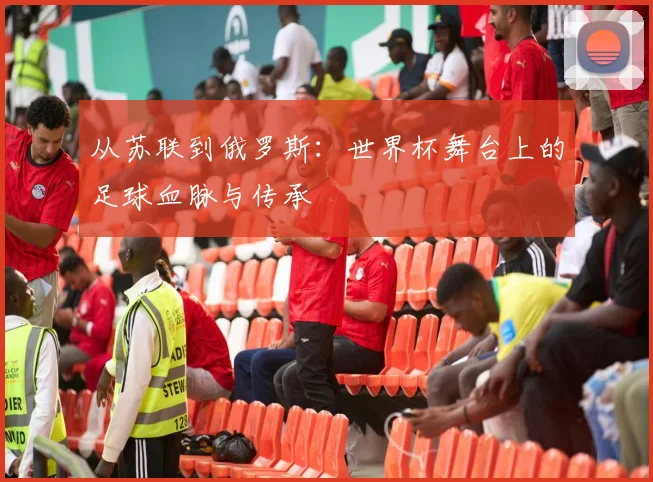 从苏联到俄罗斯:世界杯舞台上的足球血脉与传承