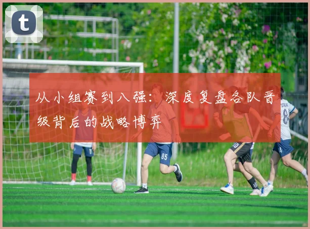 从小组赛到八强:深度复盘各队晋级背后的战略博弈